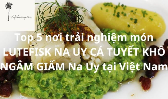 Top 5 nơi trải nghiệm món LUTEFISK NA UY CÁ TUYẾT KHÔ NGÂM GIẤM Na Uy tại Việt Nam