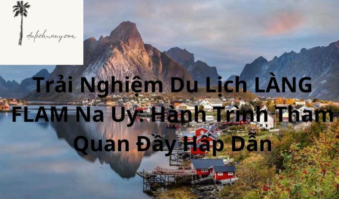 Trải Nghiệm Du Lịch LÀNG FLAM Na Uy: Hành Trình Tham Quan Đầy Hấp Dẫn