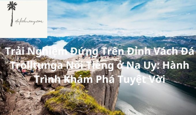 Trải Nghiệm Đứng Trên Đỉnh Vách Đá Trolltunga Nổi Tiếng ở Na Uy: Hành Trình Khám Phá Tuyệt Vời